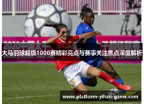 大马羽球超级1000赛精彩亮点与赛事关注焦点深度解析