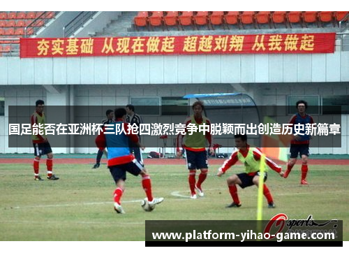 国足能否在亚洲杯三队抢四激烈竞争中脱颖而出创造历史新篇章