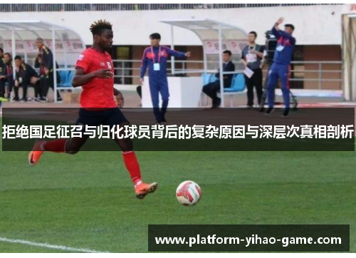 拒绝国足征召与归化球员背后的复杂原因与深层次真相剖析