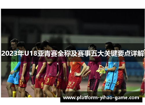 2023年U18亚青赛全称及赛事五大关键要点详解