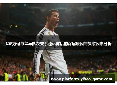 C罗为何与皇马队友关系疏远背后的深层原因与复杂因素分析