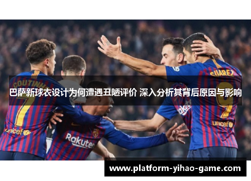 巴萨新球衣设计为何遭遇丑陋评价 深入分析其背后原因与影响