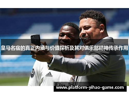皇马名宿的真正内涵与价值探析及其对俱乐部精神传承作用
