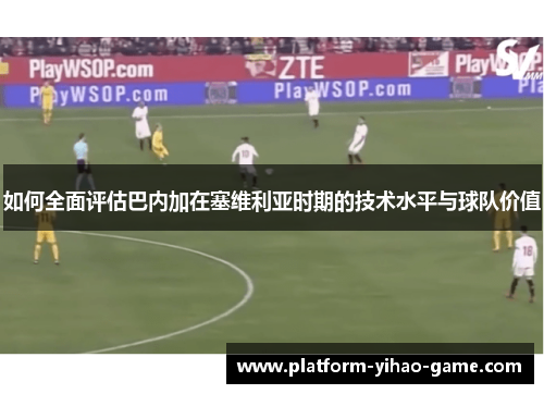 如何全面评估巴内加在塞维利亚时期的技术水平与球队价值