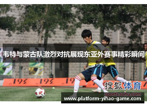 韦特与蒙古队激烈对抗展现东亚外赛事精彩瞬间