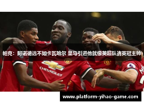 帕克：阿诺德远不如卡瓦哈尔 皇马引进他就像英超队请英冠主帅