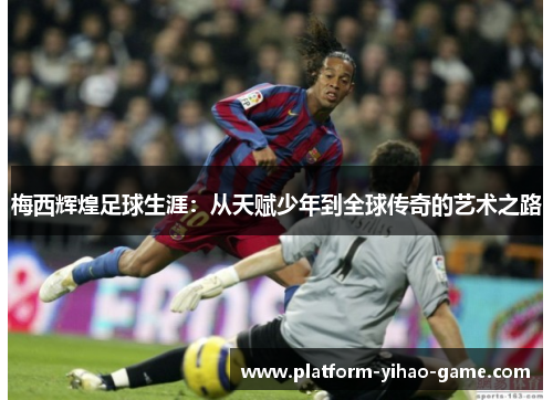 梅西辉煌足球生涯：从天赋少年到全球传奇的艺术之路