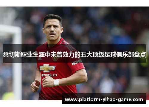 桑切斯职业生涯中未曾效力的五大顶级足球俱乐部盘点