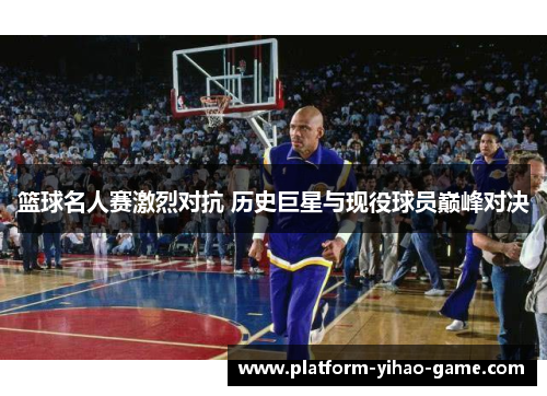 篮球名人赛激烈对抗 历史巨星与现役球员巅峰对决