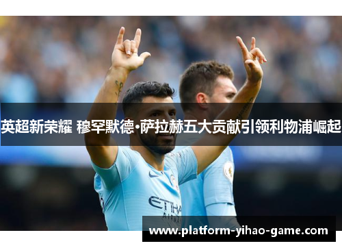 英超新荣耀 穆罕默德·萨拉赫五大贡献引领利物浦崛起