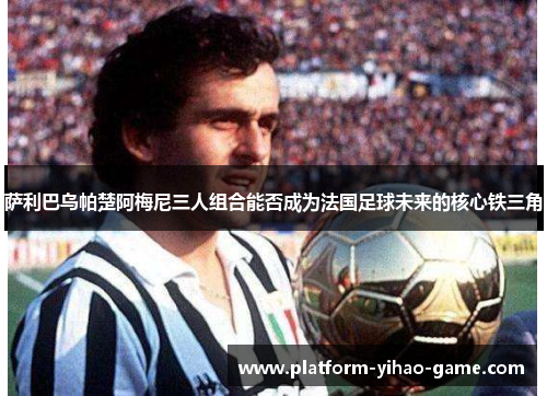 萨利巴乌帕楚阿梅尼三人组合能否成为法国足球未来的核心铁三角