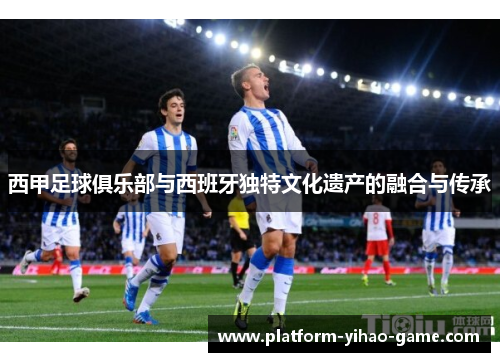 西甲足球俱乐部与西班牙独特文化遗产的融合与传承