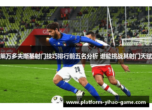 莱万多夫斯基射门技巧排行前五名分析 谁能挑战其射门天赋