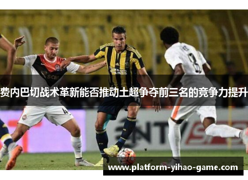 费内巴切战术革新能否推动土超争夺前三名的竞争力提升