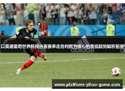 以莫德里奇世界杯预选赛赛季走势判断为核心的表现趋势解析前景