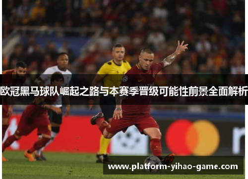 欧冠黑马球队崛起之路与本赛季晋级可能性前景全面解析